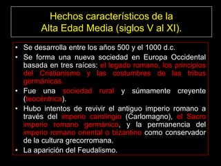 Hechos característicos de la
       Alta Edad Media (siglos V al XI).
• Se desarrolla entre los años 500 y el 1000 d.c.
• Se forma una nueva sociedad en Europa Occidental
  basada en tres raíces: el legado romano, los principios
  del Cristianismo y las costumbres de las tribus
  germánicas.
• Fue una sociedad rural y súmamente creyente
  (teocéntrica).
• Hubo intentos de revivir el antiguo imperio romano a
  través del imperio carolingio (Carlomagno), el Sacro
  imperio romano germánico, y la permanencia del
  imperio romano oriental o bizantino como conservador
  de la cultura grecorromana.
• La aparición del Feudalismo.
 