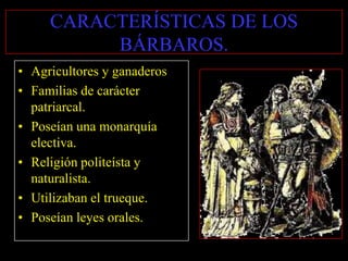 CARACTERÍSTICAS DE LOS
          BÁRBAROS.
• Agricultores y ganaderos
• Familias de carácter
  patriarcal.
• Poseían una monarquía
  electiva.
• Religión politeísta y
  naturalista.
• Utilizaban el trueque.
• Poseían leyes orales.
 