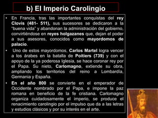 b) El Imperio Carolingio
• En Francia, tras las importantes conquistas del rey
  Clovis (481- 511), sus sucesores se dedicaron a la
  “buena vida” y abandonan la administración del gobierno,
  convirtiéndose en reyes holgazanes que, dejan el poder
  a sus asesores, conocidos como mayordomos de
  palacio.
• Uno de estos mayordomos, Carlos Martel logra vencer
  a los árabes en la batalla de Poitiers (739) y con el
  apoyo de la ya poderosa Iglesia, se hace coronar rey por
  el Papa. Su nieto, Carlomagno, extiende su obra,
  ampliando los territorios del reino a Lombardía,
  Germania y España.
• En el año 800 se convierte en el emperador de
  Occidente nombrado por el Papa, e impone la paz
  romana en beneficio de la fe cristiana. Carlomagno
  organiza cuidadosamente el imperio, se produce el
  renacimiento carolingio por el impulso que da a las letras
  y estudios clásicos y por su interés en el arte.
 