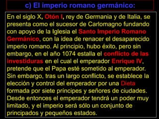 c) El imperio romano germánico:
En el siglo X, Otón I, rey de Germania y de Italia, se
presenta como el sucesor de Carlomagno fundando
con apoyo de la Iglesia el Santo Imperio Romano
Germánico, con la idea de renacer el desaparecido
imperio romano. Al principio, hubo éxito, pero sin
embargo, en el año 1074 estalla el conflicto de las
investiduras en el cual el emperador Enrique IV,
pretende que el Papa esté sometido al emperador.
Sin embargo, tras un largo conflicto, se establece la
elección y control del emperador por una Dieta
formada por siete príncipes y señores de ciudades.
Desde entonces el emperador tendrá un poder muy
limitado, y el imperio será sólo un conjunto de
principados y pequeños estados.
 