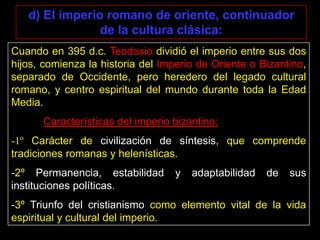 d) El imperio romano de oriente, continuador
                de la cultura clásica:
Cuando en 395 d.c. Teodosio dividió el imperio entre sus dos
hijos, comienza la historia del Imperio de Oriente o Bizantino,
separado de Occidente, pero heredero del legado cultural
romano, y centro espiritual del mundo durante toda la Edad
Media.
      Características del imperio bizantino:
-1º Carácter de civilización de síntesis, que comprende
tradiciones romanas y helenísticas.
-2º Permanencia, estabilidad       y   adaptabilidad   de   sus
instituciones políticas.
-3º Triunfo del cristianismo como elemento vital de la vida
espiritual y cultural del imperio.
 
