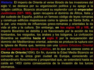 Historia: El imperio de Oriente al verse librado de las invasiones del
siglo V, se destaca por su organización política y su apego a la
religión católica. Bizancio alcanzará su esplendor con el emperador
Justiniano (527- 565), quien recupera el dominio de África, Italia y
del sudeste de España, publica un famoso código de leyes romanas
y construye edificios majestuosos como la iglesia de Santa Sofía. A
la par, una mezcla de influencias greco-romanas y orientales le da
vida al arte y la cultura. Sin embargo, en los siglos VII y VIII, el
imperio Bizantino se debilita y es fraccionado por la acción de los
lombardos, los visigodos, los árabes y los búlgaros. La civilización
Bizantina se reafirma hacia el siglo X por la recuperación del
dominio del Mediterráneo oriental, además se produce la ruptura con
la Iglesia de Roma que, termina con una Iglesia Ortodoxa Oriental
que se separa de la Iglesia Católica, en lo que se conoce como el
Cisma de Oriente(1054). En fin, durante la Edad Media Bizancio se
convierte en la única gran ciudad de Europa, conociendo un
extraordinario florecimiento y prosperidad que, se extenderá hasta su
caída en 1453 como consecuencia de la invasión de los turcos
otomanos.
 