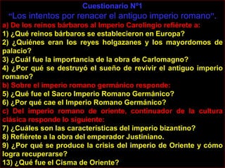 Cuestionario Nº1
  “Los intentos por renacer el antiguo imperio romano”.
a) De los reinos bárbaros al Imperio Carolingio refiérete a:
1) ¿Qué reinos bárbaros se establecieron en Europa?
2) ¿Quiénes eran los reyes holgazanes y los mayordomos de
palacio?
3) ¿Cuál fue la importancia de la obra de Carlomagno?
4) ¿Por qué se destruyó el sueño de revivir el antiguo imperio
romano?
b) Sobre el imperio romano germánico responde:
5) ¿Qué fue el Sacro Imperio Romano Germánico?
6) ¿Por qué cae el Imperio Romano Germánico?
c) Del imperio romano de oriente, continuador de la cultura
clásica responde lo siguiente:
7) ¿Cuáles son las características del imperio bizantino?
8) Refiérete a la obra del emperador Justiniano.
9) ¿Por qué se produce la crisis del imperio de Oriente y cómo
logra recuperarse?
13) ¿Qué fue el Cisma de Oriente?
 