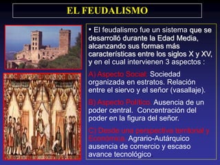 EL FEUDALISMO
   • El feudalismo fue un sistema que se
   desarrolló durante la Edad Media,
   alcanzando sus formas más
   características entre los siglos X y XV,
   y en el cual intervienen 3 aspectos :
   A) Aspecto Social: Sociedad
   organizada en estratos. Relación
   entre el siervo y el señor (vasallaje).
   B) Aspecto Político. Ausencia de un
   poder central. Concentración del
   poder en la figura del señor.
   C) Desde una perspectiva territorial y
   Económica. Agrario-Autárquico
   ausencia de comercio y escaso
   avance tecnológico.
 
