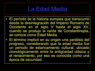 La Edad Media
• El período de la historia europea que transcurrió
  desde la desintegración del Imperio Romano de
  Occidente en el siglo V hasta el siglo XV,
  cuando se produjo la caída de Constantinopla,
  se conoce como Edad Media.
• El término implicó en su origen una parálisis del
  progreso, considerando que la edad media fue
  un periodo de estancamiento cultural, ubicado
  cronológicamente entre la antigüedad clásica y
  el renacimiento, por eso es conocida como una
  época de oscuridad.
 