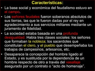 Características:
• La base social y económica del feudalismo estuvo en
  el campo.
• Los señores feudales fueron soberanos absolutos de
  sus tierras, las que le fueron dadas por el rey en
  agradecimiento a sus servicios militares mediante un
  juramento de fidelidad.
• La sociedad estaba basada en una profunda
  desigualdad. Había tres clases sociales: los señores
  que formaban la nobleza; los sacerdotes que
  constituían el clero, y el pueblo que desempeñaba los
  trabajos de campesinos, artesanos, etc.
• Desaparece la concepción del hombre ligado al
  Estado, y es sustituida por la dependencia de un
  hombre respecto de otro a través del vasallaje
  asegurado por un contrato o “acto de homenaje”.
 