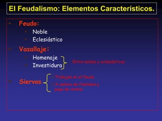 El Feudalismo: Elementos Característicos.

   Feudo:
        Noble
        Eclesiástico
   Vasallaje:
        Homenaje
                           Entre nobles y eclesiásticos
        Investidura

                  Trabajan en el feudo
   Siervos       A cambio de fidelidad y
                   pago de rentas
 