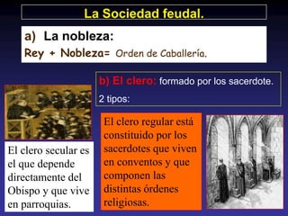La Sociedad feudal.
   a) La nobleza:
   Rey + Nobleza= Orden de Caballería.

                      b) El clero: formado por los sacerdote.
                      2 tipos:

                       El clero regular está
                       constituido por los
El clero secular es    sacerdotes que viven
el que depende         en conventos y que
directamente del       componen las
Obispo y que vive      distintas órdenes
en parroquias.         religiosas.
 