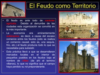 El Feudo como Territorio

•   El feudo es ante todo de carácter
    agrícola.      Debido al derrumbe de las
    ciudades esta organización se convirtió en
    la más importante.
•   La      economía      era     eminentemente
    autárquica, es decir, a causa del escaso
    comercio entre los feudos (sólo se realiza
    un comercio causal, esto es, una sequía,
    frío, etc.) el feudo producía todo lo que se
    necesitaba para subsistir.
•   Esta práctica llevó a que se desarrollaran
    mercados locales en el interior de
    pequeños pueblos en los feudos bajo el
    nombre de villas (de ahí el termino
    villanos), lo que no significa que el campo
    haya perdido su rol preponderante.
 
