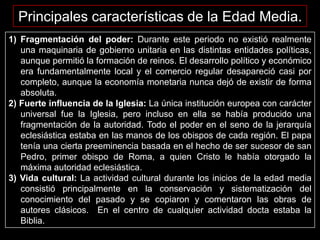 Principales características de la Edad Media.
1) Fragmentación del poder: Durante este periodo no existió realmente
   una maquinaria de gobierno unitaria en las distintas entidades políticas,
   aunque permitió la formación de reinos. El desarrollo político y económico
   era fundamentalmente local y el comercio regular desapareció casi por
   completo, aunque la economía monetaria nunca dejó de existir de forma
   absoluta.
2) Fuerte influencia de la Iglesia: La única institución europea con carácter
   universal fue la Iglesia, pero incluso en ella se había producido una
   fragmentación de la autoridad. Todo el poder en el seno de la jerarquía
   eclesiástica estaba en las manos de los obispos de cada región. El papa
   tenía una cierta preeminencia basada en el hecho de ser sucesor de san
   Pedro, primer obispo de Roma, a quien Cristo le había otorgado la
   máxima autoridad eclesiástica.
3) Vida cultural: La actividad cultural durante los inicios de la edad media
   consistió principalmente en la conservación y sistematización del
   conocimiento del pasado y se copiaron y comentaron las obras de
   autores clásicos. En el centro de cualquier actividad docta estaba la
   Biblia.
 