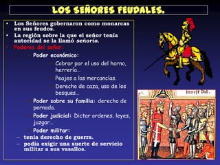 LOS SEÑORES FEUDALES.
•   Los Señores gobernaron como monarcas
    en sus feudos.
•   La región sobre la que el señor tenía
    autoridad se la llamó señorío.
•   Poderes del señor:
          Poder económico:
                  Cobrar por el uso del horno,
                    herrería…
                  Peajes a las mercancías.
                  Derecho de caza, uso de los
                    bosques…
          Poder sobre su familia: derecho de
           pernada.
          Poder judicial: Dictar ordenes, leyes,
           juzgar…
          Poder militar:
     – tenía derecho de guerra.
     – podía exigir una suerte de servicio
       militar a sus vasallos.
 