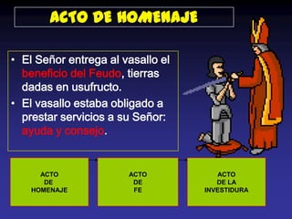ACTO DE HOMENAJE

• El Señor entrega al vasallo el
  beneficio del Feudo, tierras
  dadas en usufructo.
• El vasallo estaba obligado a
  prestar servicios a su Señor:
  ayuda y consejo.


      ACTO             ACTO           ACTO
       DE               DE            DE LA
    HOMENAJE            FE         INVESTIDURA
 