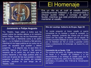 El Homenaje
                                                 Era un rito en el cual el vasallo juraba
                                                 simbólicamente fidelidad y se comprometía a
                                                 ofrecer auxilio militar y consejo al señor
                                                 feudal, mientras que éste prometía proteger y
                                                 mantener al vasallo.


                                                     Rito del vasallaje. Galberto de Brujas. Siglo XII
     Juramento a Felipe Augusto
“Yo, Tibaldo, hago saber a todos que he              “El conde preguntó al futuro vasallo si quería
                                                     convertirse en su hombre y aquél le contestó: Lo
jurado sobre los santos altares a mi carísimo
                                                     quiero, después, juntando las manos que el conde
señor Felipe, ilustre rey de los franceses que
                                                     cubrió con las suyas, se aliaron por un ósculo. El
le serviré bien y fielmente como a mi señor          hombre prometió fidelidad en estos términos: Prometo
ligio (…) y no faltaré a mi bueno y fiel servicio,   por mi fidelidad ser fiel al conde y guardar contra
mientras el me haga justicia en su corte con el      todos y enteramente mi homenaje, de buena fe y sin
juicio de aquellos que pueden y deben                engaños”
juzgarme. Y si alguna vez, lo que Dios no
permita, faltare a mi bueno y fiel servicio          Concesión de un feudo. 1138
respecto de mi señor rey, en tanto que el            “En nombre del señor, Yo, Rogelio de Besiers, te doy
quiera hacerme y me haga justicia ante su            en feudo a ti, Arnaldo de Corleano y a tus
corte por el juicio de los que pueden y deben        descendientes y os entrego el castillo para que lo
juzgarme, el señor rey podrá, sin cometer            tengáis en feudo mío, salvo mi fe, mis derechos
desmán, recobrar lo que tengo de él”                 señoriales y mi justicia. Año 1138 de la Encarnación
Tibaldo, 1220.                                       del Señor”
 