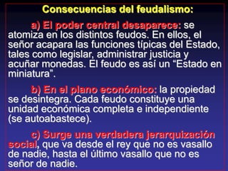 Consecuencias del feudalismo:
      a) El poder central desaparece: se
atomiza en los distintos feudos. En ellos, el
señor acapara las funciones típicas del Estado,
tales como legislar, administrar justicia y
acuñar monedas. El feudo es así un “Estado en
miniatura”.
     b) En el plano económico: la propiedad
se desintegra. Cada feudo constituye una
unidad económica completa e independiente
(se autoabastece).
     c) Surge una verdadera jerarquización
social, que va desde el rey que no es vasallo
de nadie, hasta el último vasallo que no es
señor de nadie.
 
