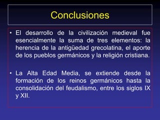 Conclusiones
• El desarrollo de la civilización medieval fue
  esencialmente la suma de tres elementos: la
  herencia de la antigüedad grecolatina, el aporte
  de los pueblos germánicos y la religión cristiana.

• La Alta Edad Media, se extiende desde la
  formación de los reinos germánicos hasta la
  consolidación del feudalismo, entre los siglos IX
  y XII.
 