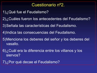 Cuestionario nº2.
1)¿Qué fue el Feudalismo?
2)¿Cuáles fueron los antecedentes del Feudalismo?
3)Señala las características del Feudalismo.
4)Indica las consecuencias del Feudalismo.
5)Menciona los deberes del señor y los deberes del
  vasallo.
6)¿Cuál era la diferencia entre los villanos y los
  siervos?
7)¿Por qué decae el Feudalismo?
 