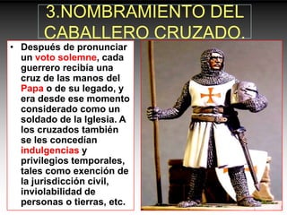 3.NOMBRAMIENTO DEL
       CABALLERO CRUZADO.
• Después de pronunciar
  un voto solemne, cada
  guerrero recibía una
  cruz de las manos del
  Papa o de su legado, y
  era desde ese momento
  considerado como un
  soldado de la Iglesia. A
  los cruzados también
  se les concedían
  indulgencias y
  privilegios temporales,
  tales como exención de
  la jurisdicción civil,
  inviolabilidad de
  personas o tierras, etc.
 
