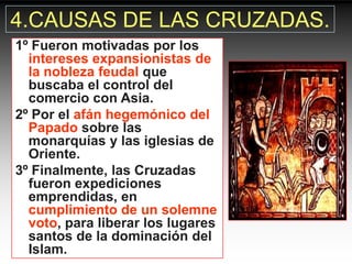 4.CAUSAS DE LAS CRUZADAS.
1º Fueron motivadas por los
  intereses expansionistas de
  la nobleza feudal que
  buscaba el control del
  comercio con Asia.
2º Por el afán hegemónico del
  Papado sobre las
  monarquías y las iglesias de
  Oriente.
3º Finalmente, las Cruzadas
  fueron expediciones
  emprendidas, en
  cumplimiento de un solemne
  voto, para liberar los lugares
  santos de la dominación del
  Islam.
 
