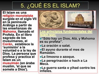 5. ¿QUÉ ES EL ISLAM?
El Islam es una
religión monoteísta
surgida en el siglo VII
en la península
Arábiga a partir de
las enseñanzas de
Mahoma, llamado el        Los principios fundamentales del
Profeta. En el libro      Islam son:
sagrado de los            “Sólo hay un Dios, Alá, y Mahoma
musulmanes, el            es su profeta”.
Corán, establece la       La oración o salat.
„sumisión‟ a la
voluntad o a la ley de    El ayuno durante el mes de
Dios. La persona que      Ramadán.
profesa y practica el     La limosna o azoque.
Islam es un               La peregrinación o hach a La
musulmán (en árabe        Meca.
muslim, 'el que se        La guerra santa o yihad contra los
somete a Dios').          infieles.
 