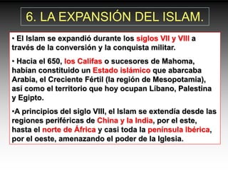 6. LA EXPANSIÓN DEL ISLAM.
• El Islam se expandió durante los siglos VII y VIII a
través de la conversión y la conquista militar.
• Hacia el 650, los Califas o sucesores de Mahoma,
habían constituido un Estado islámico que abarcaba
Arabia, el Creciente Fértil (la región de Mesopotamia),
así como el territorio que hoy ocupan Líbano, Palestina
y Egipto.
•A principios del siglo VIII, el Islam se extendía desde las
regiones periféricas de China y la India, por el este,
hasta el norte de África y casi toda la península Ibérica,
por el oeste, amenazando el poder de la Iglesia.
 