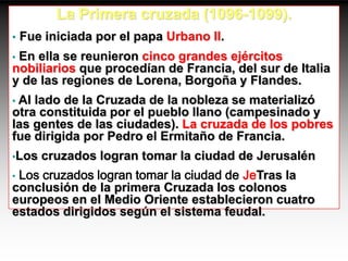 La Primera cruzada (1096-1099).
•   Fue iniciada por el papa Urbano II.
•En ella se reunieron cinco grandes ejércitos
nobiliarios que procedían de Francia, del sur de Italia
y de las regiones de Lorena, Borgoña y Flandes.
•Al lado de la Cruzada de la nobleza se materializó
otra constituida por el pueblo llano (campesinado y
las gentes de las ciudades). La cruzada de los pobres
fue dirigida por Pedro el Ermitaño de Francia.
•Los   cruzados logran tomar la ciudad de Jerusalén
•Los cruzados logran tomar la ciudad de JeTras la
conclusión de la primera Cruzada los colonos
europeos en el Medio Oriente establecieron cuatro
estados dirigidos según el sistema feudal.
 