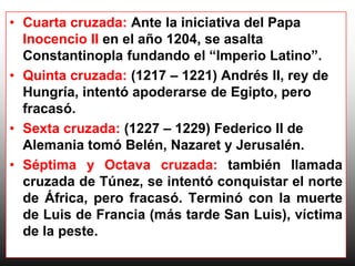 • Cuarta cruzada: Ante la iniciativa del Papa
  Inocencio II en el año 1204, se asalta
  Constantinopla fundando el “Imperio Latino”.
• Quinta cruzada: (1217 – 1221) Andrés II, rey de
  Hungría, intentó apoderarse de Egipto, pero
  fracasó.
• Sexta cruzada: (1227 – 1229) Federico II de
  Alemania tomó Belén, Nazaret y Jerusalén.
• Séptima y Octava cruzada: también llamada
  cruzada de Túnez, se intentó conquistar el norte
  de África, pero fracasó. Terminó con la muerte
  de Luis de Francia (más tarde San Luis), víctima
  de la peste.
 