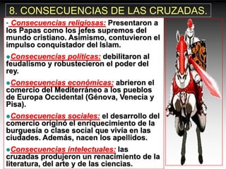 8. CONSECUENCIAS DE LAS CRUZADAS.
• Consecuencias religiosas: Presentaron a
los Papas como los jefes supremos del
mundo cristiano. Asimismo, contuvieron el
impulso conquistador del Islam.
Consecuencias  políticas: debilitaron al
feudalismo y robustecieron el poder del
rey.
Consecuencias  económicas: abrieron el
comercio del Mediterráneo a los pueblos
de Europa Occidental (Génova, Venecia y
Pisa).
Consecuencias   sociales: el desarrollo del
comercio originó el enriquecimiento de la
burguesía o clase social que vivía en las
ciudades. Además, nacen los apellidos.
Consecuencias      intelectuales: las
cruzadas produjeron un renacimiento de la
literatura, del arte y de las ciencias.
 