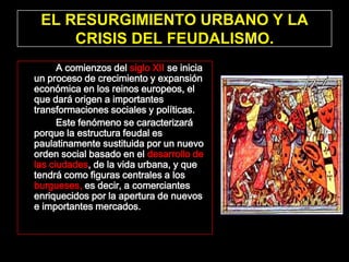 EL RESURGIMIENTO URBANO Y LA
     CRISIS DEL FEUDALISMO.
      A comienzos del siglo XII se inicia
un proceso de crecimiento y expansión
económica en los reinos europeos, el
que dará origen a importantes
transformaciones sociales y políticas.
      Este fenómeno se caracterizará
porque la estructura feudal es
paulatinamente sustituida por un nuevo
orden social basado en el desarrollo de
las ciudades, de la vida urbana, y que
tendrá como figuras centrales a los
burgueses, es decir, a comerciantes
enriquecidos por la apertura de nuevos
e importantes mercados.
 