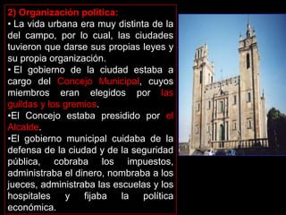 2) Organización política:
• La vida urbana era muy distinta de la
del campo, por lo cual, las ciudades
tuvieron que darse sus propias leyes y
su propia organización.
• El gobierno de la ciudad estaba a
cargo del Concejo Municipal, cuyos
miembros eran elegidos por las
guildas y los gremios.
•El Concejo estaba presidido por el
Alcalde.
•El gobierno municipal cuidaba de la
defensa de la ciudad y de la seguridad
pública, cobraba los impuestos,
administraba el dinero, nombraba a los
jueces, administraba las escuelas y los
hospitales    y   fijaba   la   política
económica.
 