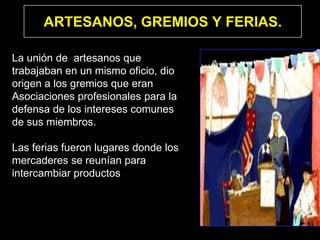 ARTESANOS, GREMIOS Y FERIAS.

La unión de artesanos que
trabajaban en un mismo oficio, dio
origen a los gremios que eran
Asociaciones profesionales para la
defensa de los intereses comunes
de sus miembros.

Las ferias fueron lugares donde los
mercaderes se reunían para
intercambiar productos
 