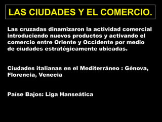 LAS CIUDADES Y EL COMERCIO.
Las cruzadas dinamizaron la actividad comercial
introduciendo nuevos productos y activando el
comercio entre Oriente y Occidente por medio
de ciudades estratégicamente ubicadas.


Ciudades italianas en el Mediterráneo : Génova,
Florencia, Venecia


Paíse Bajos: Liga Hanseática
 