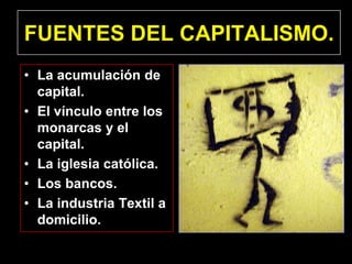 FUENTES DEL CAPITALISMO.
• La acumulación de
  capital.
• El vínculo entre los
  monarcas y el
  capital.
• La iglesia católica.
• Los bancos.
• La industria Textil a
  domicilio.
 