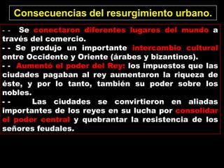 Consecuencias del resurgimiento urbano.
- - Se conectaron diferentes lugares del mundo a
través del comercio.
- - Se produjo un importante intercambio cultural
entre Occidente y Oriente (árabes y bizantinos).
- - Aumentó el poder del Rey: los impuestos que las
ciudades pagaban al rey aumentaron la riqueza de
éste, y por lo tanto, también su poder sobre los
nobles.
- -     Las ciudades se convirtieron en aliadas
importantes de los reyes en su lucha por consolidar
el poder central y quebrantar la resistencia de los
señores feudales.
 
