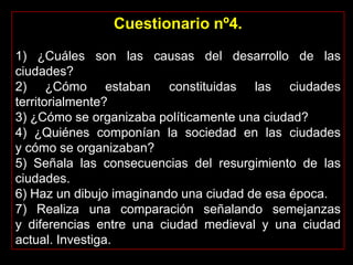 Cuestionario nº4.
1) ¿Cuáles son las causas del desarrollo de las
ciudades?
2) ¿Cómo estaban constituidas las ciudades
territorialmente?
3) ¿Cómo se organizaba políticamente una ciudad?
4) ¿Quiénes componían la sociedad en las ciudades
y cómo se organizaban?
5) Señala las consecuencias del resurgimiento de las
ciudades.
6) Haz un dibujo imaginando una ciudad de esa época.
7) Realiza una comparación señalando semejanzas
y diferencias entre una ciudad medieval y una ciudad
actual. Investiga.
 