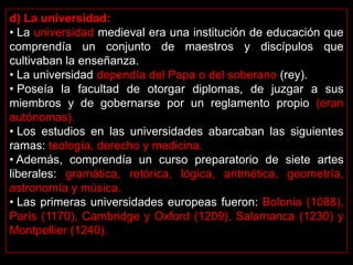 d) La universidad:
• La universidad medieval era una institución de educación que
comprendía un conjunto de maestros y discípulos que
cultivaban la enseñanza.
• La universidad dependía del Papa o del soberano (rey).
• Poseía la facultad de otorgar diplomas, de juzgar a sus
miembros y de gobernarse por un reglamento propio (eran
autónomas).
• Los estudios en las universidades abarcaban las siguientes
ramas: teología, derecho y medicina.
• Además, comprendía un curso preparatorio de siete artes
liberales: gramática, retórica, lógica, aritmética, geometría,
astronomía y música.
• Las primeras universidades europeas fueron: Bolonia (1088),
París (1170), Cambridge y Oxford (1209), Salamanca (1230) y
Montpellier (1240).
 
