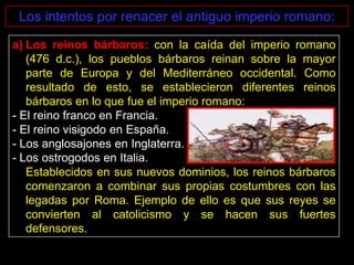 Los intentos por renacer el antiguo imperio romano:

a) Los reinos bárbaros: con la caída del imperio romano
   (476 d.c.), los pueblos bárbaros reinan sobre la mayor
   parte de Europa y del Mediterráneo occidental. Como
   resultado de esto, se establecieron diferentes reinos
   bárbaros en lo que fue el imperio romano:
- El reino franco en Francia.
- El reino visigodo en España.
- Los anglosajones en Inglaterra.
- Los ostrogodos en Italia.
   Establecidos en sus nuevos dominios, los reinos bárbaros
   comenzaron a combinar sus propias costumbres con las
   legadas por Roma. Ejemplo de ello es que sus reyes se
   convierten al catolicismo y se hacen sus fuertes
   defensores.
 