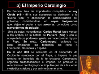 b) El Imperio Carolingio
• En Francia, tras las importantes conquistas del rey
  Clovis (481- 511), sus sucesores se dedicaron a la
  “buena vida” y abandonan la administración del
  gobierno, convirtiéndose en reyes holgazanes
  que, dejan el poder a sus asesores, conocidos como
  mayordomos de palacio.
• Uno de estos mayordomos, Carlos Martel logra vencer
  a los árabes en la batalla de Poitiers (739) y con el
  apoyo de la ya poderosa Iglesia, se hace coronar rey por
  el Papa. Su nieto, Carlomagno, extiende su
  obra,    ampliando     los    territorios  del   reino   a
  Lombardía, Germania y España.
• En el año 800 se convierte en el emperador de
  Occidente nombrado por el Papa, e impone la paz
  romana en beneficio de la fe cristiana. Carlomagno
  organiza cuidadosamente el imperio, se produce el
  renacimiento carolingio por el impulso que da a las letras
  y estudios clásicos y por su interés en el arte.
 