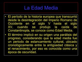 La Edad Media
• El período de la historia europea que transcurrió
  desde la desintegración del Imperio Romano de
  Occidente en el siglo V hasta el siglo
  XV, cuando se produjo la caída de
  Constantinopla, se conoce como Edad Media.
• El término implicó en su origen una parálisis del
  progreso, considerando que la edad media fue
  un periodo de estancamiento cultural, ubicado
  cronológicamente entre la antigüedad clásica y
  el renacimiento, por eso es conocida como una
  época de oscuridad.
 