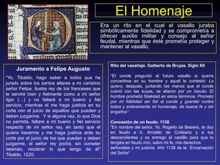 El Homenaje
                                             Era un rito en el cual el vasallo juraba
                                             simbólicamente fidelidad y se comprometía a
                                             ofrecer auxilio militar y consejo al señor
                                             feudal, mientras que éste prometía proteger y
                                             mantener al vasallo.


                                                 Rito del vasallaje. Galberto de Brujas. Siglo XII
     Juramento a Felipe Augusto
“Yo, Tibaldo, hago saber a todos que he          “El conde preguntó al futuro vasallo si quería
                                                 convertirse en su hombre y aquél le contestó: Lo
jurado sobre los santos altares a mi carísimo
                                                 quiero, después, juntando las manos que el conde
señor Felipe, ilustre rey de los franceses que
                                                 cubrió con las suyas, se aliaron por un ósculo. El
le serviré bien y fielmente como a mi señor      hombre prometió fidelidad en estos términos: Prometo
ligio (…) y no faltaré a mi bueno y fiel         por mi fidelidad ser fiel al conde y guardar contra
servicio, mientras el me haga justicia en su     todos y enteramente mi homenaje, de buena fe y sin
corte con el juicio de aquellos que pueden y     engaños”
deben juzgarme. Y si alguna vez, lo que Dios
no permita, faltare a mi bueno y fiel servicio   Concesión de un feudo. 1138
respecto de mi señor rey, en tanto que el        “En nombre del señor, Yo, Rogelio de Besiers, te doy
quiera hacerme y me haga justicia ante su        en feudo a ti, Arnaldo de Corleano y a tus
corte por el juicio de los que pueden y deben    descendientes y os entrego el castillo para que lo
juzgarme, el señor rey podrá, sin cometer        tengáis en feudo mío, salvo mi fe, mis derechos
desmán, recobrar lo que tengo de él”             señoriales y mi justicia. Año 1138 de la Encarnación
Tibaldo, 1220.                                   del Señor”
 