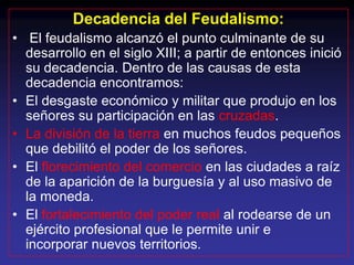 Decadencia del Feudalismo:
• El feudalismo alcanzó el punto culminante de su
  desarrollo en el siglo XIII; a partir de entonces inició
  su decadencia. Dentro de las causas de esta
  decadencia encontramos:
• El desgaste económico y militar que produjo en los
  señores su participación en las cruzadas.
• La división de la tierra en muchos feudos pequeños
  que debilitó el poder de los señores.
• El florecimiento del comercio en las ciudades a raíz
  de la aparición de la burguesía y al uso masivo de
  la moneda.
• El fortalecimiento del poder real al rodearse de un
  ejército profesional que le permite unir e
  incorporar nuevos territorios.
 