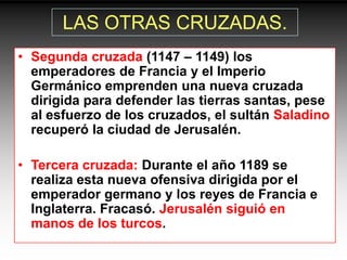 LAS OTRAS CRUZADAS.
• Segunda cruzada (1147 – 1149) los
  emperadores de Francia y el Imperio
  Germánico emprenden una nueva cruzada
  dirigida para defender las tierras santas, pese
  al esfuerzo de los cruzados, el sultán Saladino
  recuperó la ciudad de Jerusalén.

• Tercera cruzada: Durante el año 1189 se
  realiza esta nueva ofensiva dirigida por el
  emperador germano y los reyes de Francia e
  Inglaterra. Fracasó. Jerusalén siguió en
  manos de los turcos.
 
