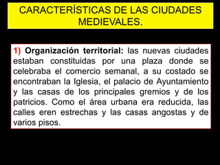 CARACTERÍSTICAS DE LAS CIUDADES
          MEDIEVALES.

1) Organización territorial: las nuevas ciudades
estaban constituidas por una plaza donde se
celebraba el comercio semanal, a su costado se
encontraban la Iglesia, el palacio de Ayuntamiento
y las casas de los principales gremios y de los
patricios. Como el área urbana era reducida, las
calles eren estrechas y las casas angostas y de
varios pisos.
 