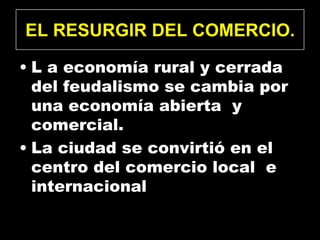 EL RESURGIR DEL COMERCIO.

• L a economía rural y cerrada
  del feudalismo se cambia por
  una economía abierta y
  comercial.
• La ciudad se convirtió en el
  centro del comercio local e
  internacional
 