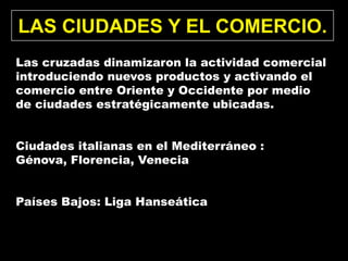 LAS CIUDADES Y EL COMERCIO.
Las cruzadas dinamizaron la actividad comercial
introduciendo nuevos productos y activando el
comercio entre Oriente y Occidente por medio
de ciudades estratégicamente ubicadas.


Ciudades italianas en el Mediterráneo :
Génova, Florencia, Venecia


Países Bajos: Liga Hanseática
 