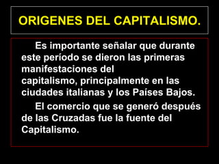 ORIGENES DEL CAPITALISMO.
   Es importante señalar que durante
este período se dieron las primeras
manifestaciones del
capitalismo, principalmente en las
ciudades italianas y los Países Bajos.
   El comercio que se generó después
de las Cruzadas fue la fuente del
Capitalismo.
 