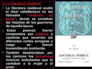 c) La literatura medieval:
• La literatura medieval exaltó
   el ideal caballeresco en los
   llamados      "cantares     de
   gesta", donde se contaban
   las hazañas de los guerreros
   de aquella época.
• Estos       poemas       fueron
   compuestos por juglares y
   cantores que recorrían las
   diferentes cortes europeas y
   luego         se        fueron
   transmitiendo oralmente.
• También deambulaban por
   los caminos los trovadores
   músicos ambulantes que le
   cantaban a la mujer y al
   amor.
 