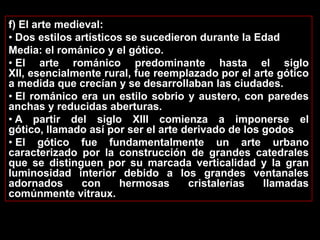 f) El arte medieval:
• Dos estilos artísticos se sucedieron durante la Edad
Media: el románico y el gótico.
• El arte románico predominante hasta el siglo
XII, esencialmente rural, fue reemplazado por el arte gótico
a medida que crecían y se desarrollaban las ciudades.
• El románico era un estilo sobrio y austero, con paredes
anchas y reducidas aberturas.
• A partir del siglo XIII comienza a imponerse el
gótico, llamado así por ser el arte derivado de los godos
• El gótico fue fundamentalmente un arte urbano
caracterizado por la construcción de grandes catedrales
que se distinguen por su marcada verticalidad y la gran
luminosidad interior debido a los grandes ventanales
adornados      con     hermosas      cristalerías   llamadas
comúnmente vitraux.
 