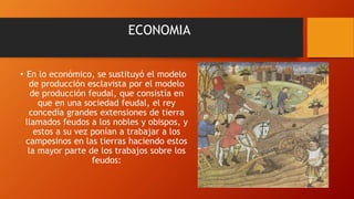 ECONOMIA
• En lo económico, se sustituyó el modelo
de producción esclavista por el modelo
de producción feudal, que consistía en
que en una sociedad feudal, el rey
concedía grandes extensiones de tierra
llamados feudos a los nobles y obispos, y
estos a su vez ponían a trabajar a los
campesinos en las tierras haciendo estos
la mayor parte de los trabajos sobre los
feudos:
 