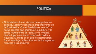 POLITICA
• El feudalismo fue el sistema de organización
política, social y económica preponderante en
la Edad Media. Con el feudalismo, se creó un
nuevo sistema que permitió el equilibrio y la
ayuda mutua entre la realeza y la nobleza,
dando lugar a un nuevo reparto de poder y
riquezas. El modo en el que lo desarrollaron
fue el vasallaje, subordinación de los segundos
respecto a los primeros
 