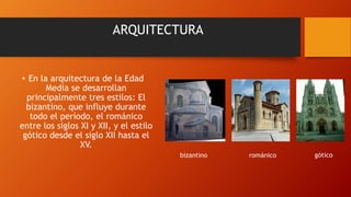 ARQUITECTURA
• En la arquitectura de la Edad
Media se desarrollan
principalmente tres estilos: El
bizantino, que influye durante
todo el período, el románico
entre los siglos XI y XII, y el estilo
gótico desde el siglo XII hasta el
XV.
bizantino románico gótico
 